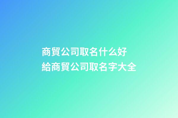 商貿公司取名什么好 給商貿公司取名字大全